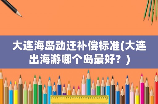大連海島動(dòng)遷補(bǔ)償標(biāo)準(zhǔn)(大連出海游哪個(gè)島最好？)