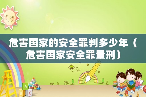 危害國家的安全罪判多少年（危害國家安全罪量刑）