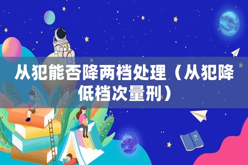 從犯能否降兩檔處理（從犯降低檔次量刑）