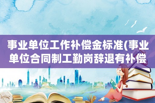 事業(yè)單位工作補償金標準(事業(yè)單位合同制工勤崗辭退有補償嗎？給補償多少？)