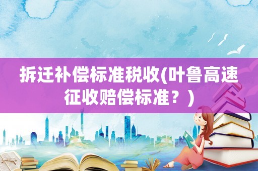 拆遷補(bǔ)償標(biāo)準(zhǔn)稅收(葉魯高速征收賠償標(biāo)準(zhǔn)？)