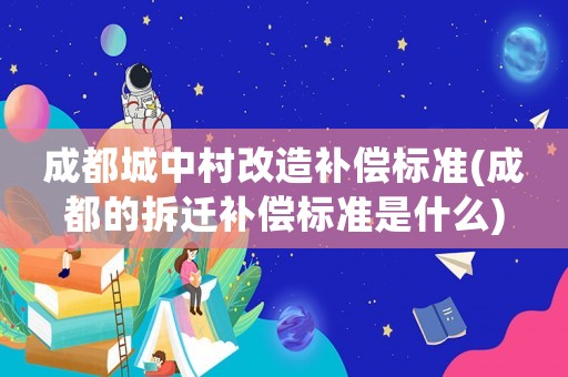 成都城中村改造補償標準(成都的拆遷補償標準是什么)