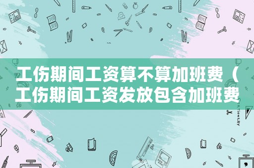工傷期間工資算不算加班費（工傷期間工資發(fā)放包含加班費嗎）