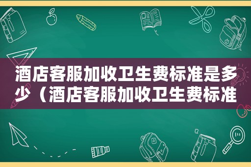 酒店客服加收衛(wèi)生費(fèi)標(biāo)準(zhǔn)是多少（酒店客服加收衛(wèi)生費(fèi)標(biāo)準(zhǔn)）