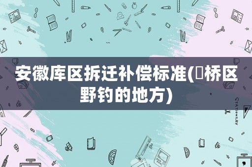 安徽庫區(qū)拆遷補(bǔ)償標(biāo)準(zhǔn)(埇橋區(qū)野釣的地方)