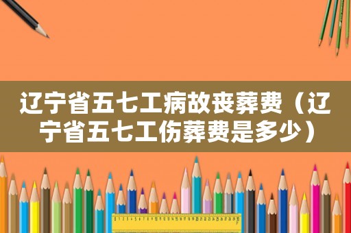遼寧省五七工病故喪葬費（遼寧省五七工傷葬費是多少）