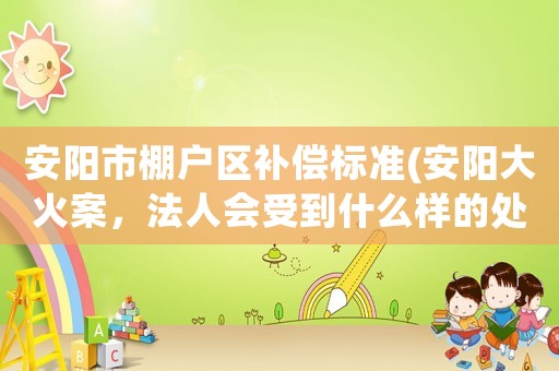安陽市棚戶區(qū)補償標準(安陽大火案，法人會受到什么樣的處罰？)