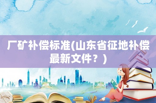 廠礦補(bǔ)償標(biāo)準(zhǔn)(山東省征地補(bǔ)償最新文件？)