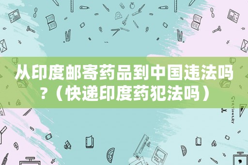 從印度郵寄藥品到中國(guó)違法嗎?（快遞印度藥犯法嗎）