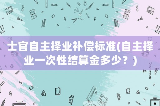 士官自主擇業(yè)補償標準(自主擇業(yè)一次性結(jié)算金多少？)