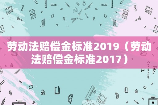 勞動法賠償金標(biāo)準(zhǔn)2019（勞動法賠償金標(biāo)準(zhǔn)2017）