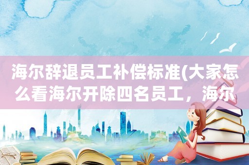 海爾辭退員工補償標(biāo)準(zhǔn)(大家怎么看海爾開除四名員工，海爾公司規(guī)章制度是否和勞動法相抵觸？)