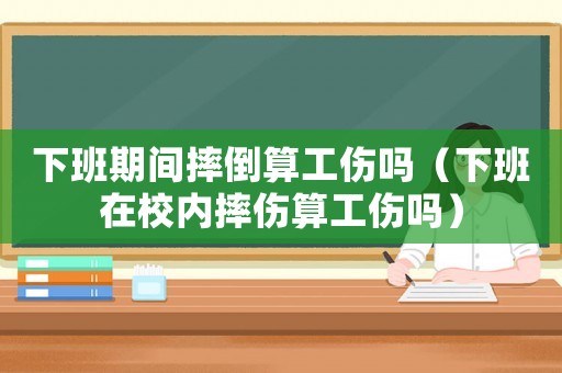下班期間摔倒算工傷嗎（下班在校內(nèi)摔傷算工傷嗎）