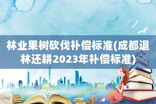 林業(yè)果樹(shù)砍伐補(bǔ)償標(biāo)準(zhǔn)(成都退林還耕2023年補(bǔ)償標(biāo)準(zhǔn))