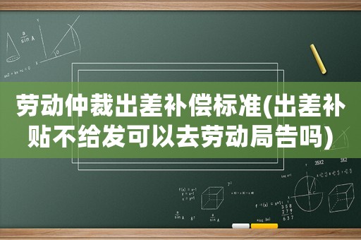 勞動(dòng)仲裁出差補(bǔ)償標(biāo)準(zhǔn)(出差補(bǔ)貼不給發(fā)可以去勞動(dòng)局告嗎)