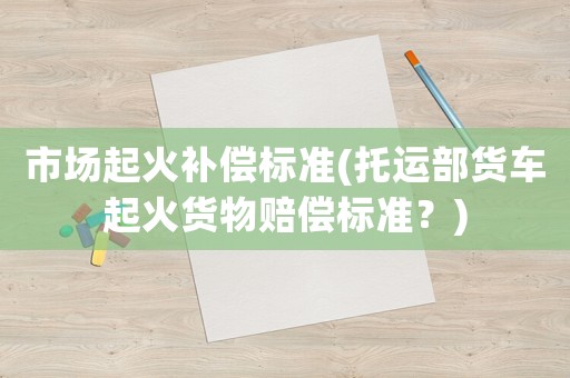 市場(chǎng)起火補(bǔ)償標(biāo)準(zhǔn)(托運(yùn)部貨車起火貨物賠償標(biāo)準(zhǔn)？)