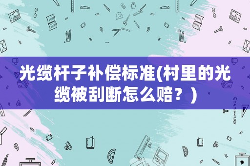 光纜桿子補(bǔ)償標(biāo)準(zhǔn)(村里的光纜被刮斷怎么賠？)
