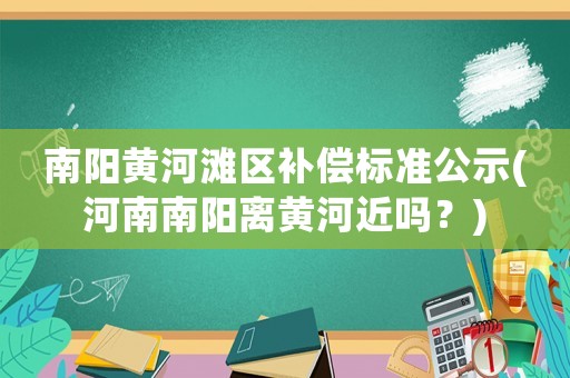 南陽黃河灘區(qū)補(bǔ)償標(biāo)準(zhǔn)公示(河南南陽離黃河近嗎？)