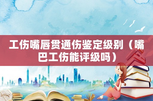 工傷嘴唇貫通傷鑒定級別（嘴巴工傷能評級嗎）