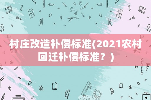 村莊改造補償標(biāo)準(zhǔn)(2021農(nóng)村回遷補償標(biāo)準(zhǔn)？)
