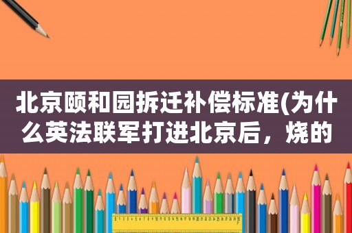北京頤和園拆遷補(bǔ)償標(biāo)準(zhǔn)(為什么英法聯(lián)軍打進(jìn)北京后，燒的是圓明園，而不是紫禁城？)