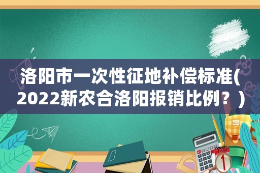 洛陽市一次性征地補償標準(2022新農(nóng)合洛陽報銷比例？)