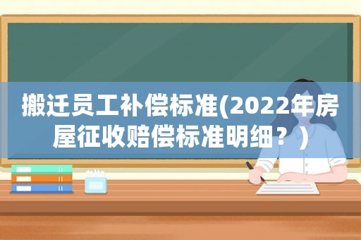 搬遷員工補(bǔ)償標(biāo)準(zhǔn)(2022年房屋征收賠償標(biāo)準(zhǔn)明細(xì)？)