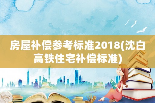 房屋補(bǔ)償參考標(biāo)準(zhǔn)2018(沈白高鐵住宅補(bǔ)償標(biāo)準(zhǔn))