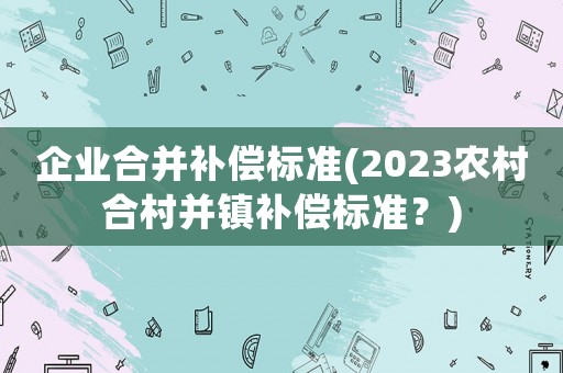 企業(yè)合并補償標(biāo)準(zhǔn)(2023農(nóng)村合村并鎮(zhèn)補償標(biāo)準(zhǔn)？)