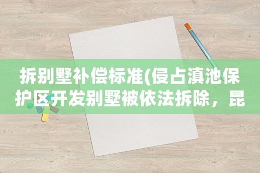 拆別墅補(bǔ)償標(biāo)準(zhǔn)(侵占滇池保護(hù)區(qū)開(kāi)發(fā)別墅被依法拆除，昆明長(zhǎng)腰山別墅業(yè)主怎么辦？)