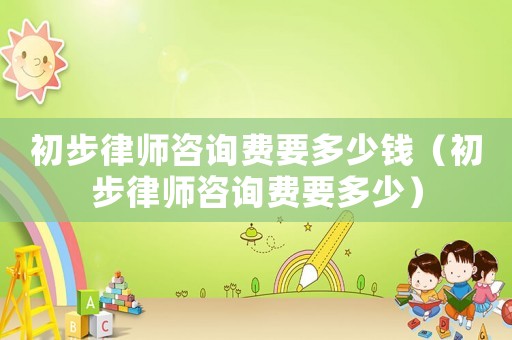 初步律師咨詢費(fèi)要多少錢（初步律師咨詢費(fèi)要多少）