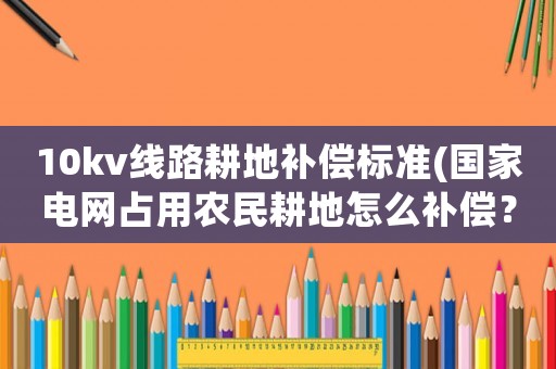 10kv線路耕地補償標準(國家電網(wǎng)占用農(nóng)民耕地怎么補償？)