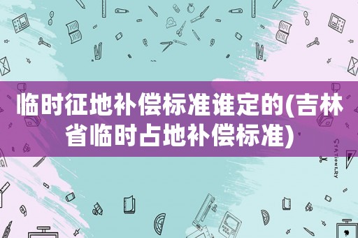 臨時征地補(bǔ)償標(biāo)準(zhǔn)誰定的(吉林省臨時占地補(bǔ)償標(biāo)準(zhǔn))