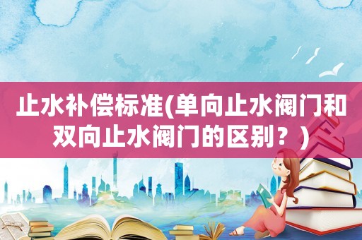 止水補(bǔ)償標(biāo)準(zhǔn)(單向止水閥門和雙向止水閥門的區(qū)別？)
