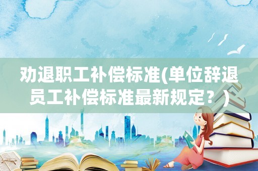 勸退職工補償標準(單位辭退員工補償標準最新規(guī)定？)