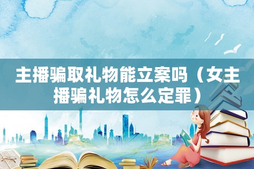 主播騙取禮物能立案嗎（女主播騙禮物怎么定罪）