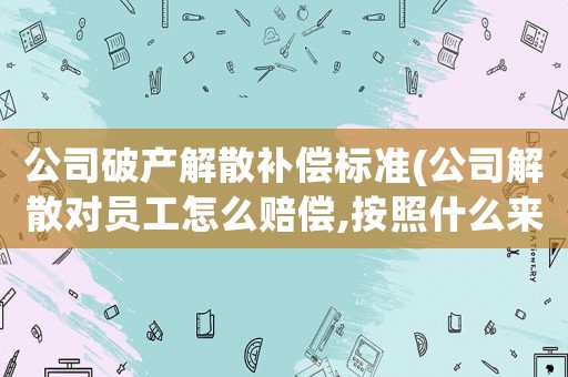 公司破產(chǎn)解散補(bǔ)償標(biāo)準(zhǔn)(公司解散對(duì)員工怎么賠償,按照什么來清算)