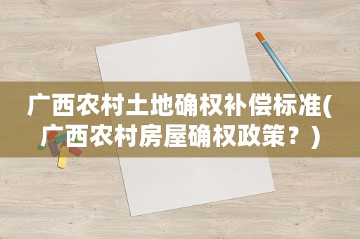 廣西農(nóng)村土地確權(quán)補償標準(廣西農(nóng)村房屋確權(quán)政策？)