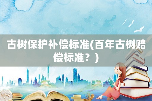 古樹保護(hù)補(bǔ)償標(biāo)準(zhǔn)(百年古樹賠償標(biāo)準(zhǔn)？)