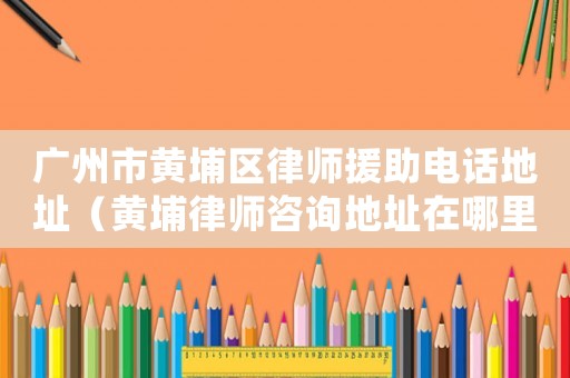 廣州市黃埔區(qū)律師援助電話地址（黃埔律師咨詢地址在哪里）