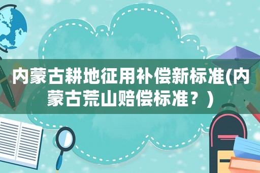 內(nèi)蒙古耕地征用補償新標準(內(nèi)蒙古荒山賠償標準？)