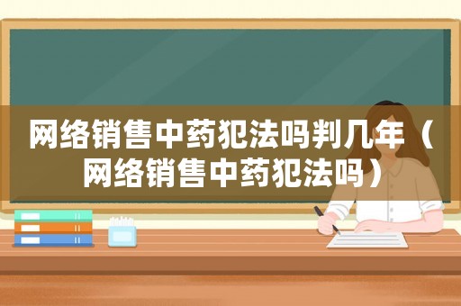網(wǎng)絡(luò)銷售中藥犯法嗎判幾年（網(wǎng)絡(luò)銷售中藥犯法嗎）
