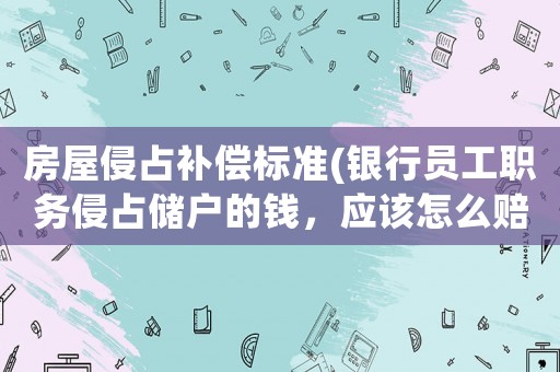 房屋侵占補(bǔ)償標(biāo)準(zhǔn)(銀行員工職務(wù)侵占儲(chǔ)戶的錢，應(yīng)該怎么賠償？)