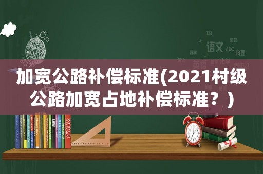 加寬公路補償標準(2021村級公路加寬占地補償標準？)