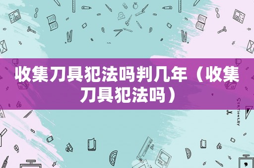 收集刀具犯法嗎判幾年（收集刀具犯法嗎）