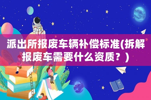 派出所報廢車輛補償標(biāo)準(zhǔn)(拆解報廢車需要什么資質(zhì)？)