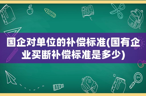 國(guó)企對(duì)單位的補(bǔ)償標(biāo)準(zhǔn)(國(guó)有企業(yè)買斷補(bǔ)償標(biāo)準(zhǔn)是多少)
