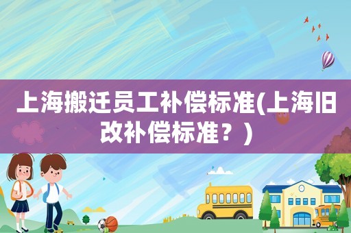 上海搬遷員工補(bǔ)償標(biāo)準(zhǔn)(上海舊改補(bǔ)償標(biāo)準(zhǔn)？)