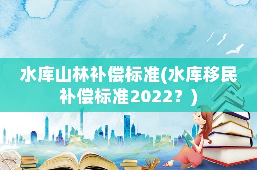 水庫(kù)山林補(bǔ)償標(biāo)準(zhǔn)(水庫(kù)移民補(bǔ)償標(biāo)準(zhǔn)2022？)