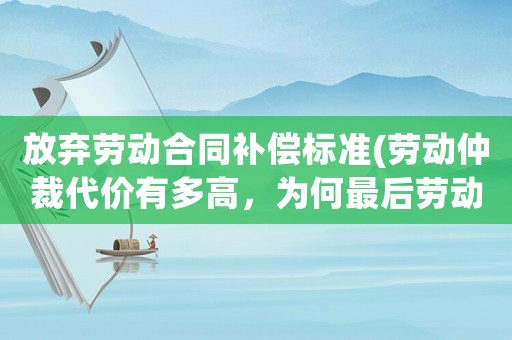 放棄勞動(dòng)合同補(bǔ)償標(biāo)準(zhǔn)(勞動(dòng)仲裁代價(jià)有多高，為何最后勞動(dòng)者都放棄勞動(dòng)仲裁了)